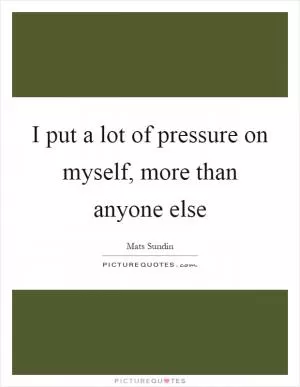 I put a lot of pressure on myself, more than anyone else Picture Quote #1