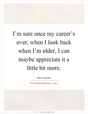 I’m sure once my career’s over, when I look back when I’m older, I can maybe appreciate it a little bit more Picture Quote #1