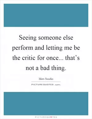 Seeing someone else perform and letting me be the critic for once... that’s not a bad thing Picture Quote #1
