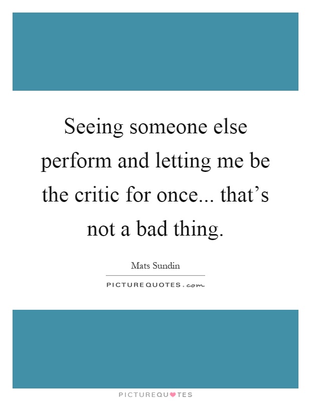 Seeing someone else perform and letting me be the critic for once... that's not a bad thing Picture Quote #1