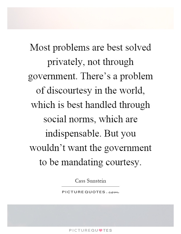 Most problems are best solved privately, not through government. There's a problem of discourtesy in the world, which is best handled through social norms, which are indispensable. But you wouldn't want the government to be mandating courtesy Picture Quote #1