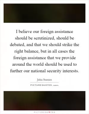 I believe our foreign assistance should be scrutinized, should be debated, and that we should strike the right balance, but in all cases the foreign assistance that we provide around the world should be used to further our national security interests Picture Quote #1