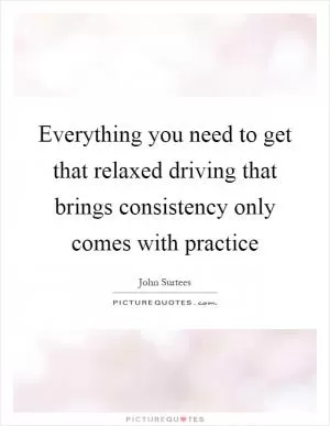 Everything you need to get that relaxed driving that brings consistency only comes with practice Picture Quote #1