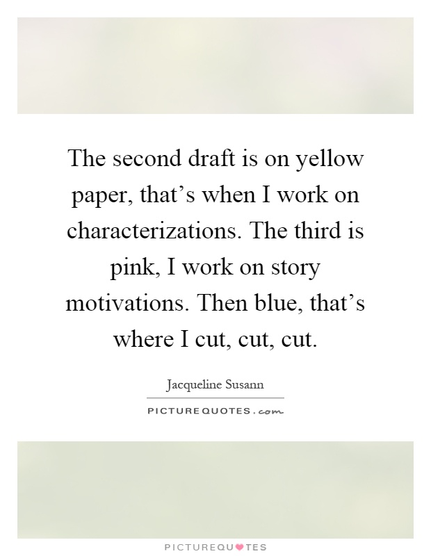 The second draft is on yellow paper, that's when I work on characterizations. The third is pink, I work on story motivations. Then blue, that's where I cut, cut, cut Picture Quote #1
