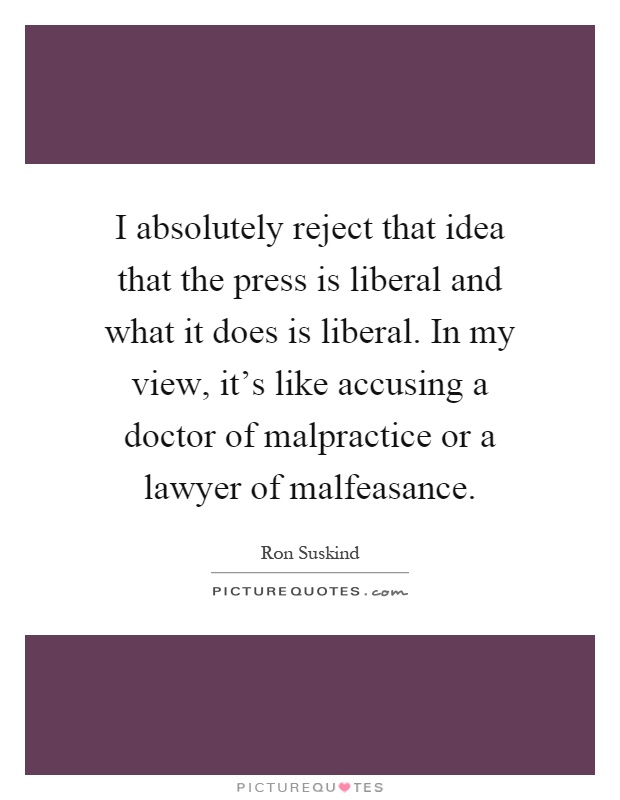 I absolutely reject that idea that the press is liberal and what it does is liberal. In my view, it's like accusing a doctor of malpractice or a lawyer of malfeasance Picture Quote #1
