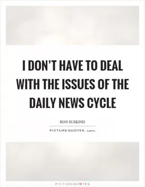 I don’t have to deal with the issues of the daily news cycle Picture Quote #1