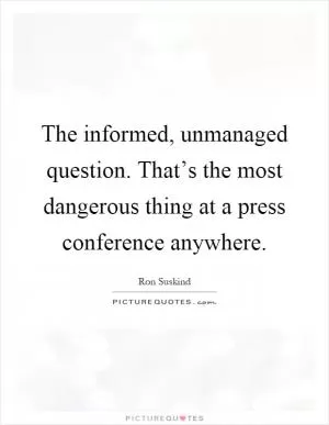 The informed, unmanaged question. That’s the most dangerous thing at a press conference anywhere Picture Quote #1