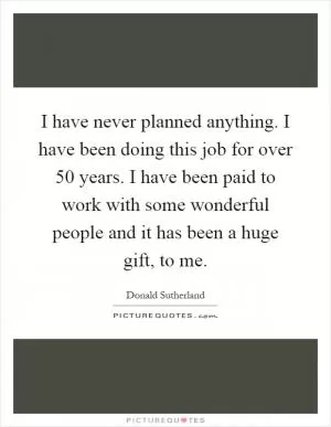 I have never planned anything. I have been doing this job for over 50 years. I have been paid to work with some wonderful people and it has been a huge gift, to me Picture Quote #1