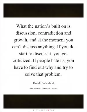 What the nation’s built on is discussion, contradiction and growth, and at the moment you can’t discuss anything. If you do start to discuss it, you get criticized. If people hate us, you have to find out why and try to solve that problem Picture Quote #1