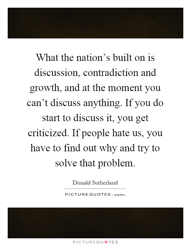 What the nation's built on is discussion, contradiction and growth, and at the moment you can't discuss anything. If you do start to discuss it, you get criticized. If people hate us, you have to find out why and try to solve that problem Picture Quote #1