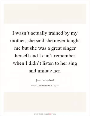 I wasn’t actually trained by my mother, she said she never taught me but she was a great singer herself and I can’t remember when I didn’t listen to her sing and imitate her Picture Quote #1