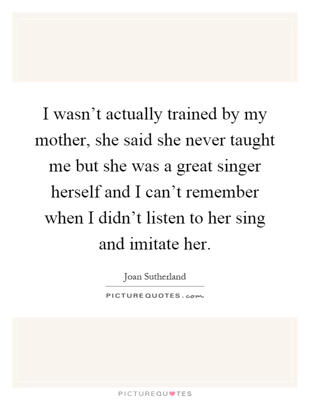 I wasn't actually trained by my mother, she said she never taught me but she was a great singer herself and I can't remember when I didn't listen to her sing and imitate her Picture Quote #1