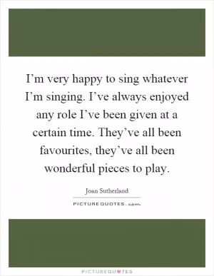 I’m very happy to sing whatever I’m singing. I’ve always enjoyed any role I’ve been given at a certain time. They’ve all been favourites, they’ve all been wonderful pieces to play Picture Quote #1