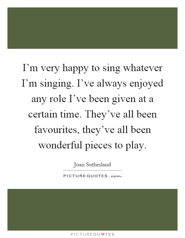 I'm very happy to sing whatever I'm singing. I've always enjoyed any role I've been given at a certain time. They've all been favourites, they've all been wonderful pieces to play Picture Quote #1