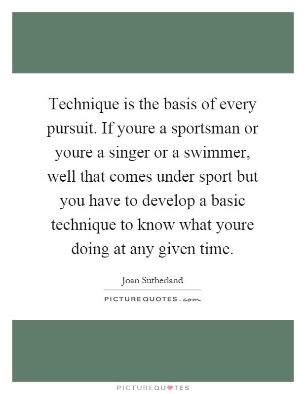 Technique is the basis of every pursuit. If youre a sportsman or youre a singer or a swimmer, well that comes under sport but you have to develop a basic technique to know what youre doing at any given time Picture Quote #1