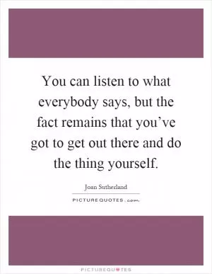You can listen to what everybody says, but the fact remains that you’ve got to get out there and do the thing yourself Picture Quote #1
