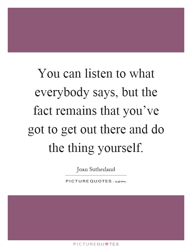 You can listen to what everybody says, but the fact remains that you've got to get out there and do the thing yourself Picture Quote #1
