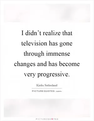I didn’t realize that television has gone through immense changes and has become very progressive Picture Quote #1