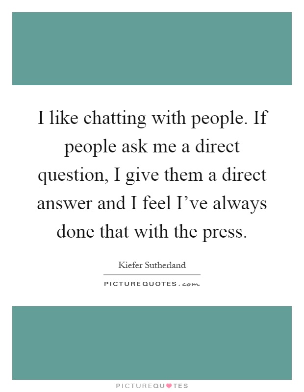 I like chatting with people. If people ask me a direct question, I give them a direct answer and I feel I've always done that with the press Picture Quote #1