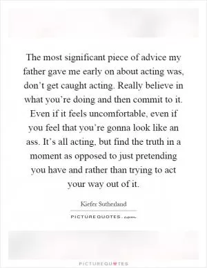 The most significant piece of advice my father gave me early on about acting was, don’t get caught acting. Really believe in what you’re doing and then commit to it. Even if it feels uncomfortable, even if you feel that you’re gonna look like an ass. It’s all acting, but find the truth in a moment as opposed to just pretending you have and rather than trying to act your way out of it Picture Quote #1