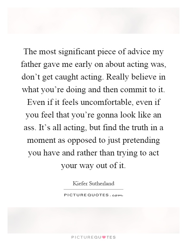 The most significant piece of advice my father gave me early on about acting was, don't get caught acting. Really believe in what you're doing and then commit to it. Even if it feels uncomfortable, even if you feel that you're gonna look like an ass. It's all acting, but find the truth in a moment as opposed to just pretending you have and rather than trying to act your way out of it Picture Quote #1