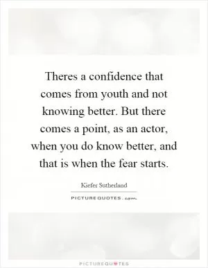 Theres a confidence that comes from youth and not knowing better. But there comes a point, as an actor, when you do know better, and that is when the fear starts Picture Quote #1