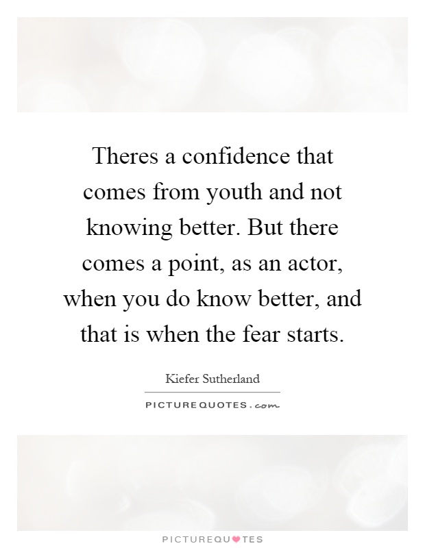 Theres a confidence that comes from youth and not knowing better. But there comes a point, as an actor, when you do know better, and that is when the fear starts Picture Quote #1