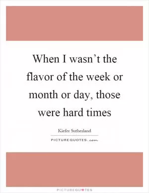 When I wasn’t the flavor of the week or month or day, those were hard times Picture Quote #1