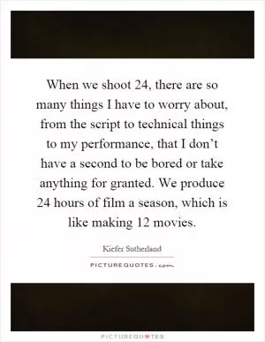 When we shoot 24, there are so many things I have to worry about, from the script to technical things to my performance, that I don’t have a second to be bored or take anything for granted. We produce 24 hours of film a season, which is like making 12 movies Picture Quote #1