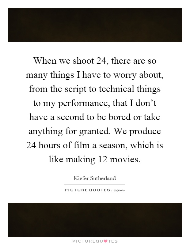 When we shoot 24, there are so many things I have to worry about, from the script to technical things to my performance, that I don't have a second to be bored or take anything for granted. We produce 24 hours of film a season, which is like making 12 movies Picture Quote #1