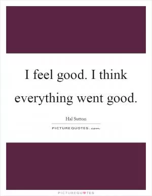 I feel good. I think everything went good Picture Quote #1