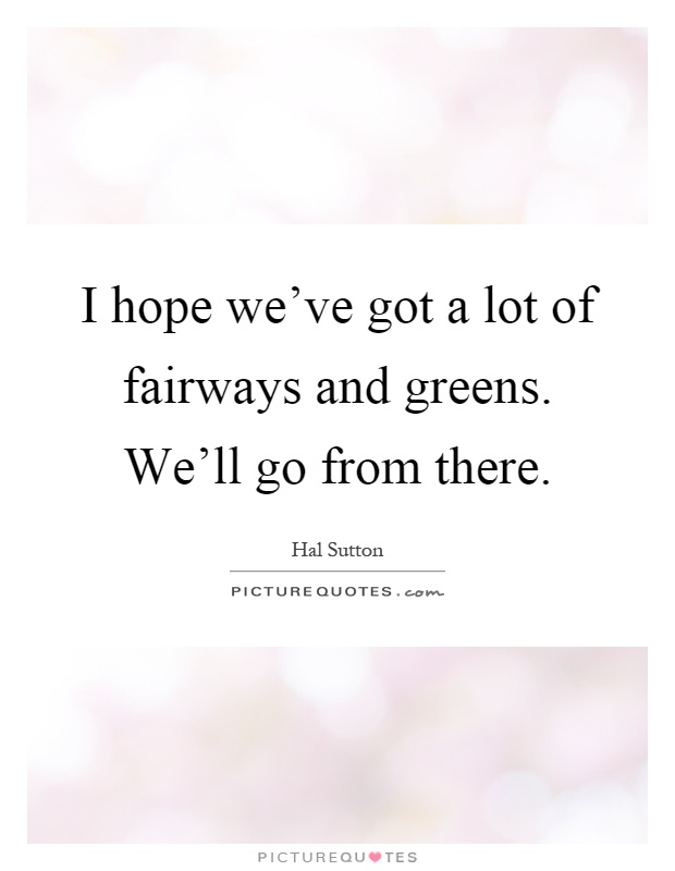 I hope we've got a lot of fairways and greens. We'll go from there Picture Quote #1