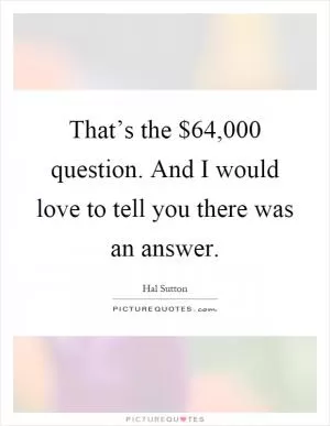 That’s the $64,000 question. And I would love to tell you there was an answer Picture Quote #1