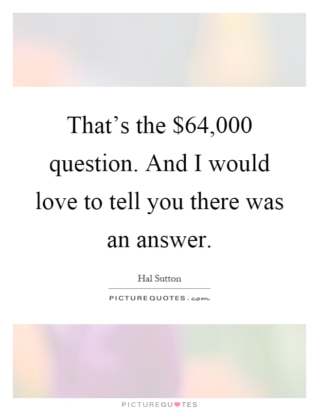 That's the $64,000 question. And I would love to tell you there was an answer Picture Quote #1