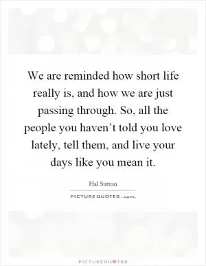 We are reminded how short life really is, and how we are just passing through. So, all the people you haven’t told you love lately, tell them, and live your days like you mean it Picture Quote #1
