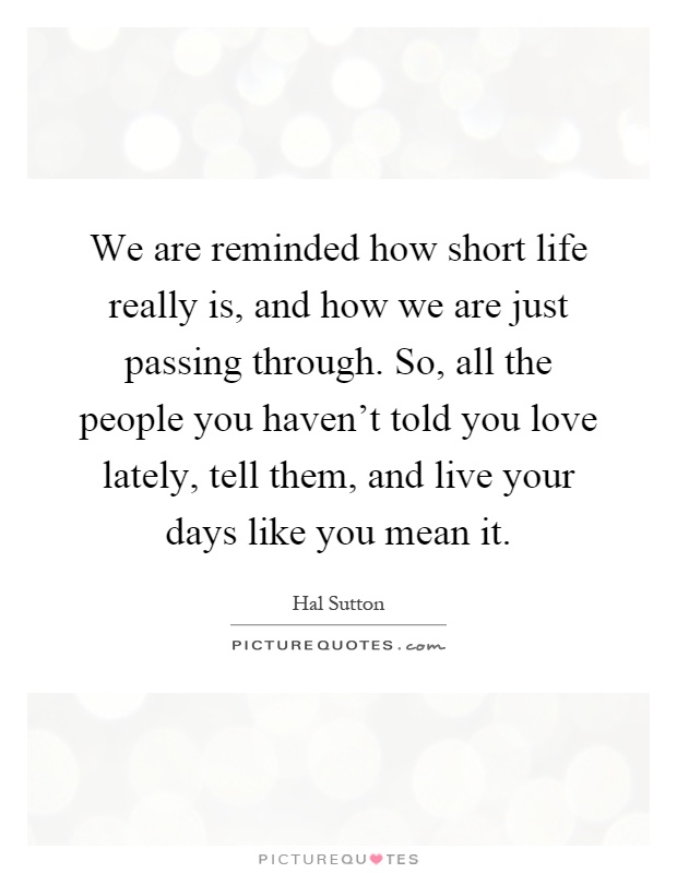 We are reminded how short life really is, and how we are just passing through. So, all the people you haven't told you love lately, tell them, and live your days like you mean it Picture Quote #1