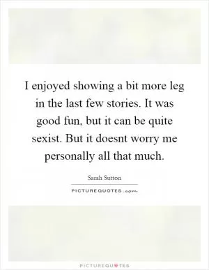 I enjoyed showing a bit more leg in the last few stories. It was good fun, but it can be quite sexist. But it doesnt worry me personally all that much Picture Quote #1
