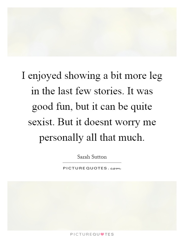 I enjoyed showing a bit more leg in the last few stories. It was good fun, but it can be quite sexist. But it doesnt worry me personally all that much Picture Quote #1