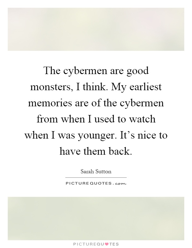 The cybermen are good monsters, I think. My earliest memories are of the cybermen from when I used to watch when I was younger. It's nice to have them back Picture Quote #1