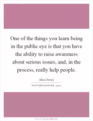 One of the things you learn being in the public eye is that you have the ability to raise awareness about serious issues, and, in the process, really help people Picture Quote #1