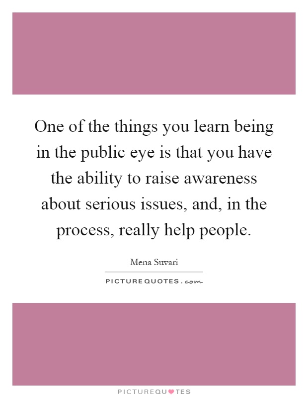 One of the things you learn being in the public eye is that you have the ability to raise awareness about serious issues, and, in the process, really help people Picture Quote #1