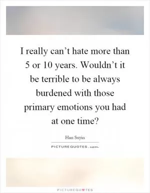 I really can’t hate more than 5 or 10 years. Wouldn’t it be terrible to be always burdened with those primary emotions you had at one time? Picture Quote #1