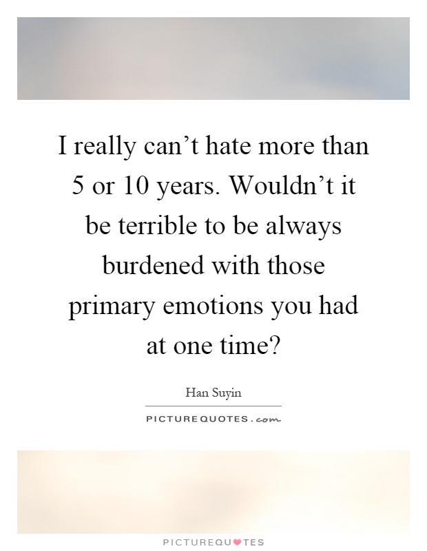 I really can't hate more than 5 or 10 years. Wouldn't it be terrible to be always burdened with those primary emotions you had at one time? Picture Quote #1