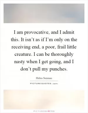 I am provocative, and I admit this. It isn’t as if I’m only on the receiving end, a poor, frail little creature. I can be thoroughly nasty when I get going, and I don’t pull my punches Picture Quote #1