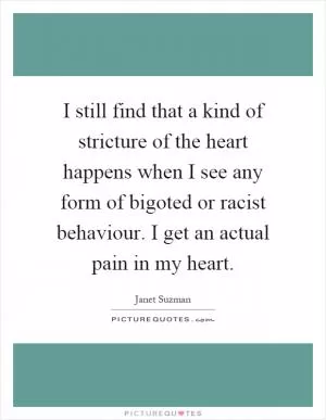 I still find that a kind of stricture of the heart happens when I see any form of bigoted or racist behaviour. I get an actual pain in my heart Picture Quote #1