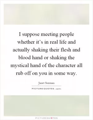 I suppose meeting people whether it’s in real life and actually shaking their flesh and blood hand or shaking the mystical hand of the character all rub off on you in some way Picture Quote #1
