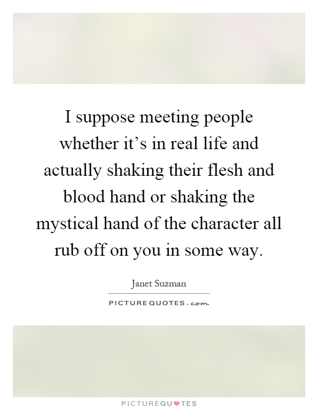 I suppose meeting people whether it's in real life and actually shaking their flesh and blood hand or shaking the mystical hand of the character all rub off on you in some way Picture Quote #1