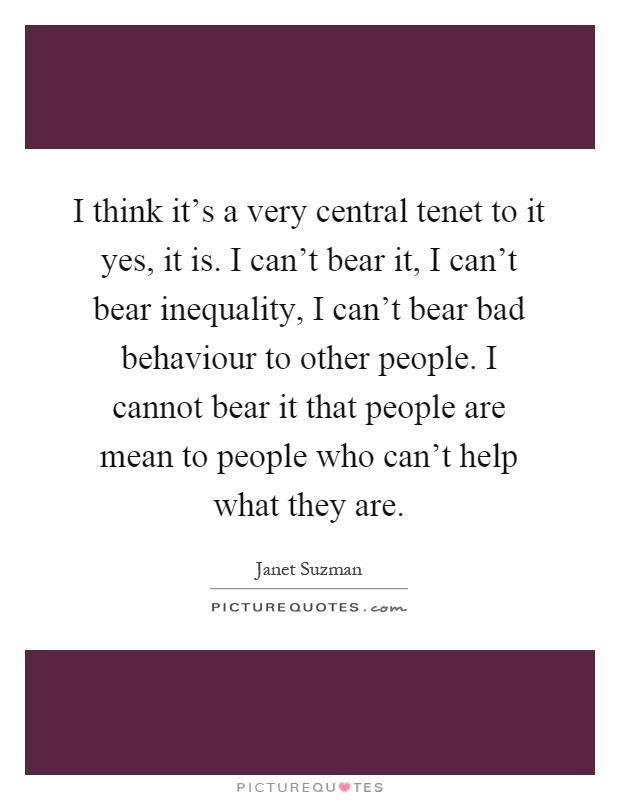 I think it's a very central tenet to it yes, it is. I can't bear it, I can't bear inequality, I can't bear bad behaviour to other people. I cannot bear it that people are mean to people who can't help what they are Picture Quote #1