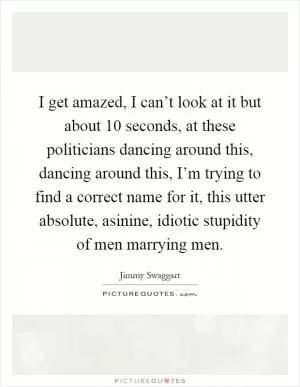 I get amazed, I can’t look at it but about 10 seconds, at these politicians dancing around this, dancing around this, I’m trying to find a correct name for it, this utter absolute, asinine, idiotic stupidity of men marrying men Picture Quote #1