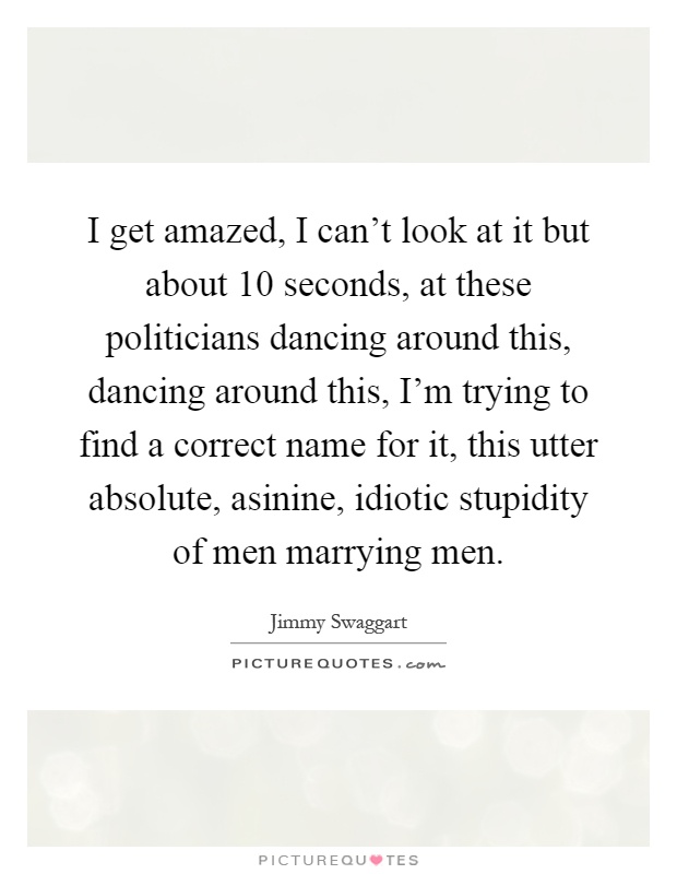 I get amazed, I can't look at it but about 10 seconds, at these politicians dancing around this, dancing around this, I'm trying to find a correct name for it, this utter absolute, asinine, idiotic stupidity of men marrying men Picture Quote #1